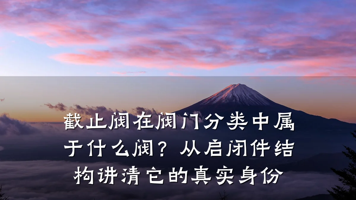 截止阀在阀门分类中属于什么阀？从启闭件结构讲清它的真实身份