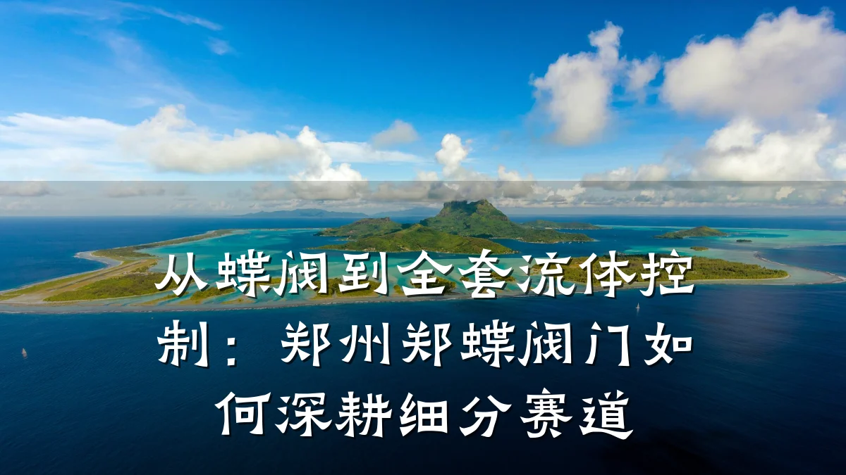 从蝶阀到全套流体控制:郑州郑蝶阀门如何深耕细分赛道