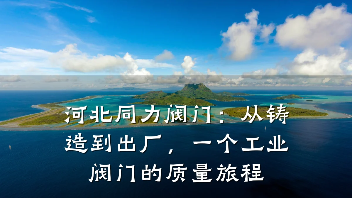 河北同力阀门:从铸造到出厂,一个工业阀门的质量旅程