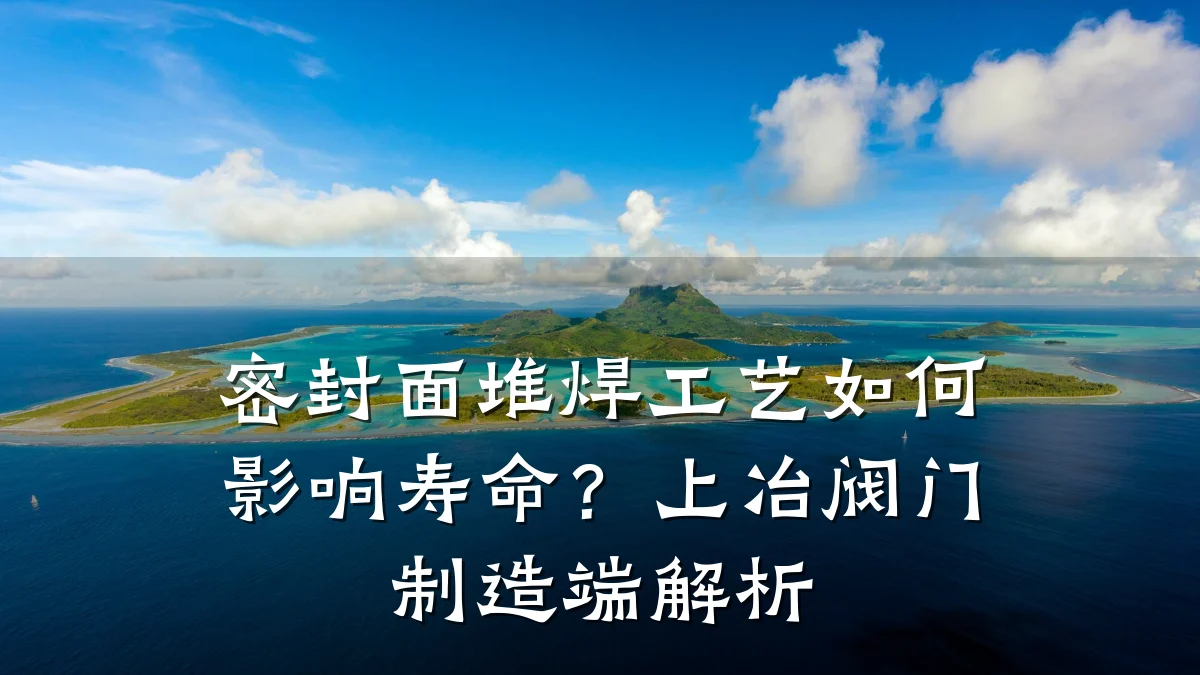 密封面堆焊工艺如何影响寿命？上冶阀门制造端解析