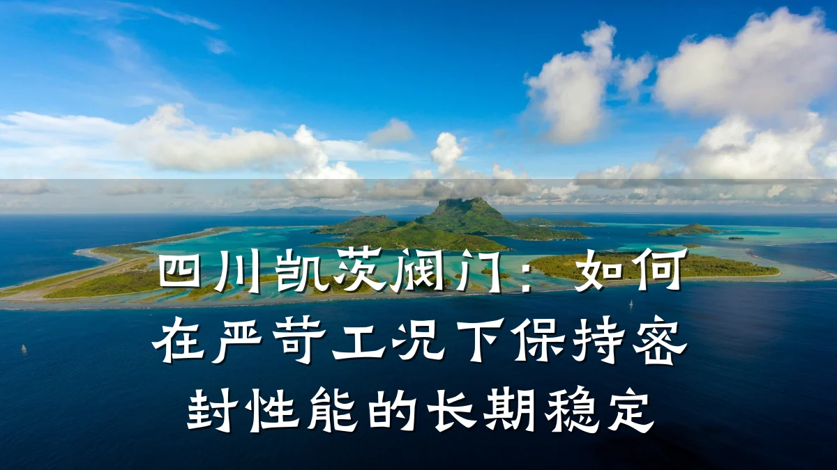 四川凯茨阀门:如何在严苛工况下保持密封性能的长期稳定